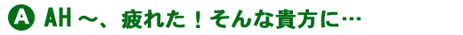 あ~疲れた!そんな貴方に・・・