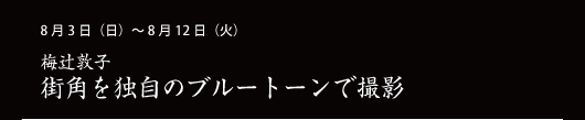 8月3日（日）～ 8月12日（火） 梅辻敦子 街角を独自のブルートーンで撮影