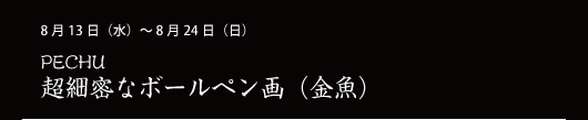 8月13日（水）～ 8月24日（日） PECHU 超細密なボールペン画（金魚）