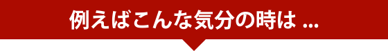 例えばこんな気分の時は...